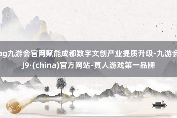 ag九游会官网赋能成都数字文创产业提质升级-九游会J9·(china)官方网站-真人游戏第一品牌