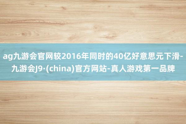 ag九游会官网较2016年同时的40亿好意思元下滑-九游会J9·(china)官方网站-真人游戏第一品牌