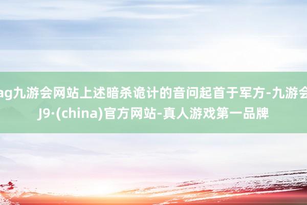 ag九游会网站上述暗杀诡计的音问起首于军方-九游会J9·(china)官方网站-真人游戏第一品牌