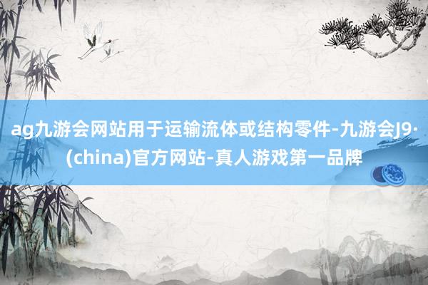 ag九游会网站用于运输流体或结构零件-九游会J9·(china)官方网站-真人游戏第一品牌