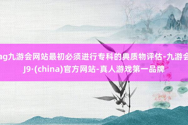 ag九游会网站最初必须进行专科的典质物评估-九游会J9·(china)官方网站-真人游戏第一品牌