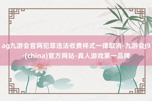 ag九游会官网犯罪违法收费样式一律取消-九游会J9·(china)官方网站-真人游戏第一品牌