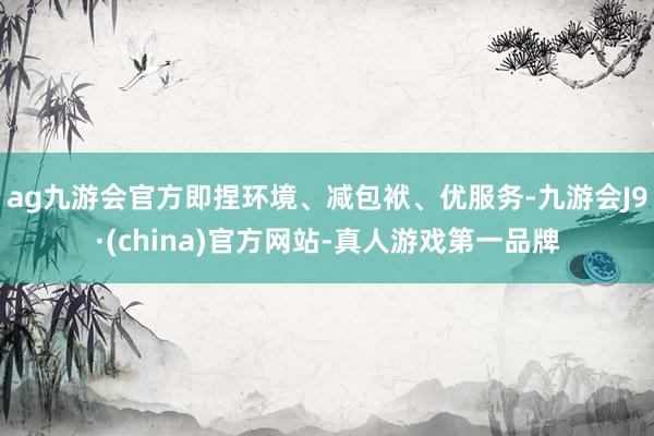 ag九游会官方即捏环境、减包袱、优服务-九游会J9·(china)官方网站-真人游戏第一品牌