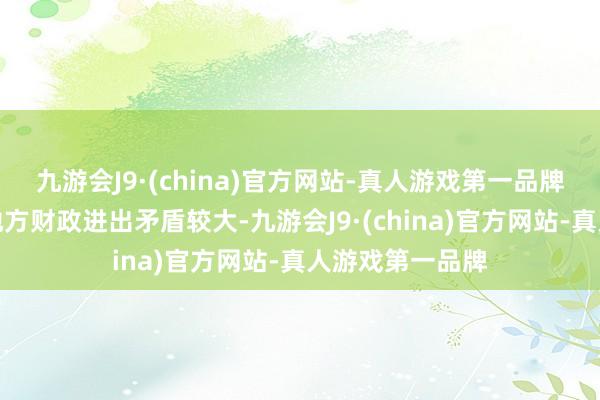 九游会J9·(china)官方网站-真人游戏第一品牌【点评】面前地方财政进出矛盾较大-九游会J9·(china)官方网站-真人游戏第一品牌
