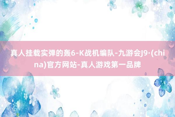 真人挂载实弹的轰6-K战机编队-九游会J9·(china)官方网站-真人游戏第一品牌