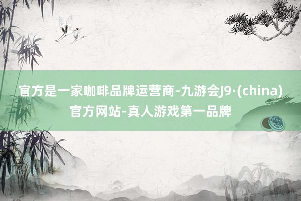 官方是一家咖啡品牌运营商-九游会J9·(china)官方网站-真人游戏第一品牌