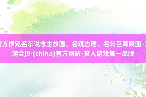 官方根究名东说念主故园、名筑古建、名公巨卿陵园-九游会J9·(china)官方网站-真人游戏第一品牌