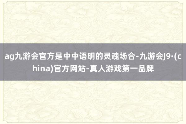 ag九游会官方是中中语明的灵魂场合-九游会J9·(china)官方网站-真人游戏第一品牌
