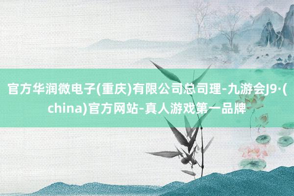 官方华润微电子(重庆)有限公司总司理-九游会J9·(china)官方网站-真人游戏第一品牌