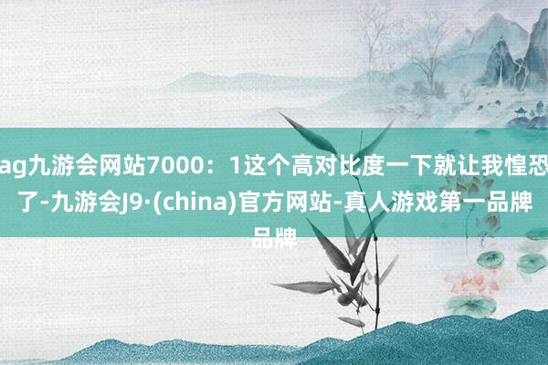 ag九游会网站7000：1这个高对比度一下就让我惶恐了-九游会J9·(china)官方网站-真人游戏第一品牌