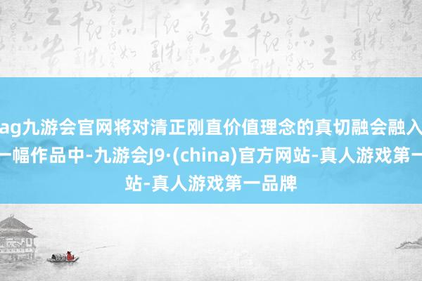 ag九游会官网将对清正刚直价值理念的真切融会融入到每一幅作品中-九游会J9·(china)官方网站-真人游戏第一品牌