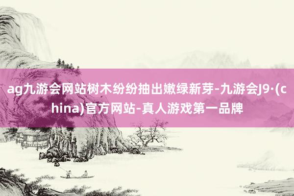 ag九游会网站树木纷纷抽出嫩绿新芽-九游会J9·(china)官方网站-真人游戏第一品牌
