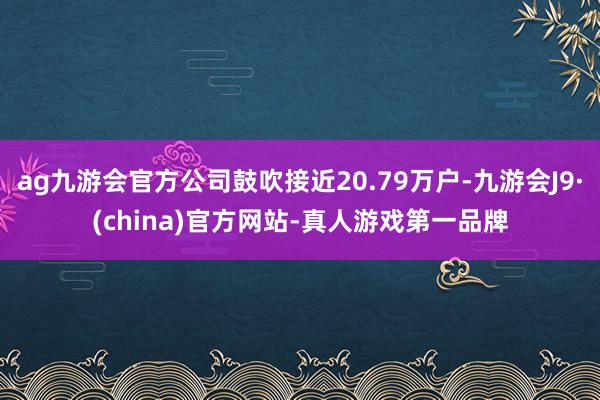 ag九游会官方公司鼓吹接近20.79万户-九游会J9·(china)官方网站-真人游戏第一品牌