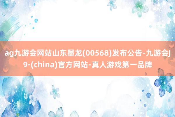 ag九游会网站山东墨龙(00568)发布公告-九游会J9·(china)官方网站-真人游戏第一品牌
