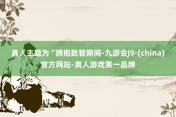 真人主题为“拥抱数智期间-九游会J9·(china)官方网站-真人游戏第一品牌
