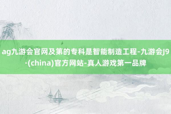 ag九游会官网及第的专科是智能制造工程-九游会J9·(china)官方网站-真人游戏第一品牌