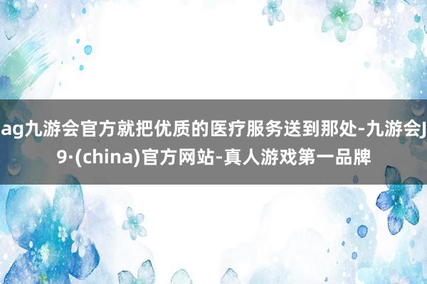 ag九游会官方就把优质的医疗服务送到那处-九游会J9·(china)官方网站-真人游戏第一品牌