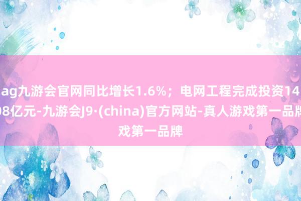 ag九游会官网同比增长1.6%；电网工程完成投资1408亿元-九游会J9·(china)官方网站-真人游戏第一品牌
