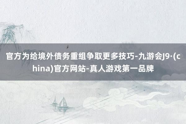 官方为给境外债务重组争取更多技巧-九游会J9·(china)官方网站-真人游戏第一品牌