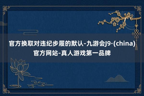 官方换取对违纪步履的默认-九游会J9·(china)官方网站-真人游戏第一品牌