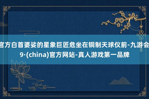 官方白首婆娑的星象巨匠危坐在铜制天球仪前-九游会J9·(china)官方网站-真人游戏第一品牌