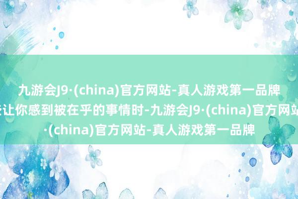 九游会J9·(china)官方网站-真人游戏第一品牌当他偶尔作念出一些让你感到被在乎的事情时-九游会J9·(china)官方网站-真人游戏第一品牌