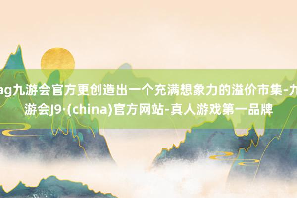 ag九游会官方更创造出一个充满想象力的溢价市集-九游会J9·(china)官方网站-真人游戏第一品牌