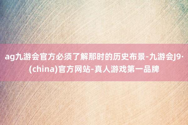ag九游会官方必须了解那时的历史布景-九游会J9·(china)官方网站-真人游戏第一品牌