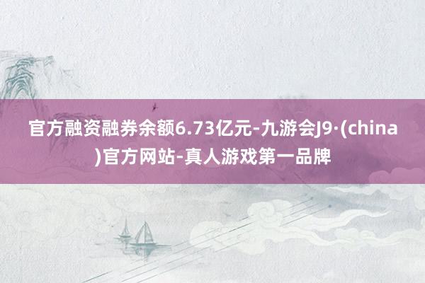 官方融资融券余额6.73亿元-九游会J9·(china)官方网站-真人游戏第一品牌
