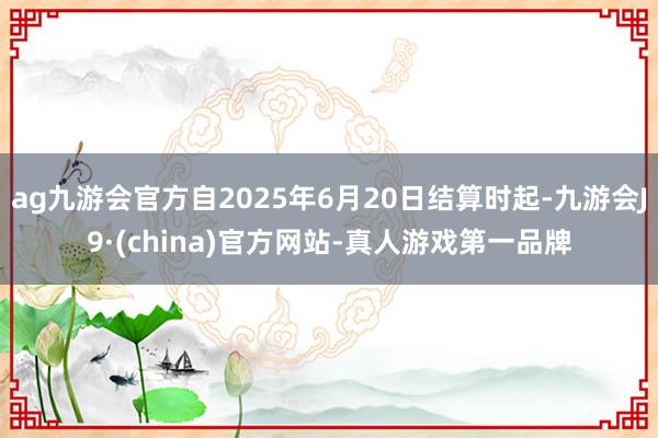 ag九游会官方自2025年6月20日结算时起-九游会J9·(china)官方网站-真人游戏第一品牌