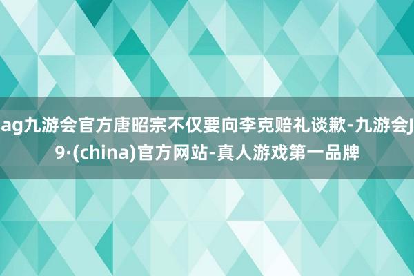 ag九游会官方唐昭宗不仅要向李克赔礼谈歉-九游会J9·(china)官方网站-真人游戏第一品牌
