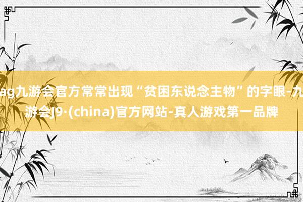 ag九游会官方常常出现“贫困东说念主物”的字眼-九游会J9·(china)官方网站-真人游戏第一品牌