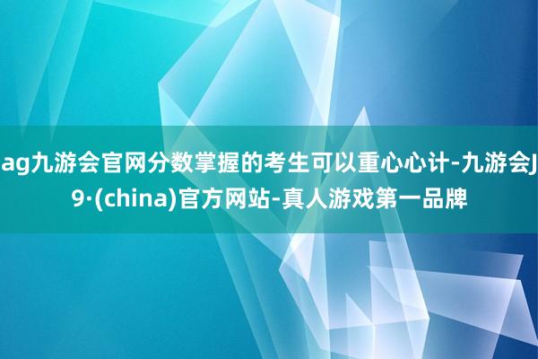 ag九游会官网分数掌握的考生可以重心心计-九游会J9·(china)官方网站-真人游戏第一品牌