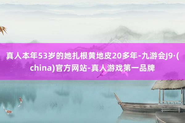 真人本年53岁的她扎根黄地皮20多年-九游会J9·(china)官方网站-真人游戏第一品牌