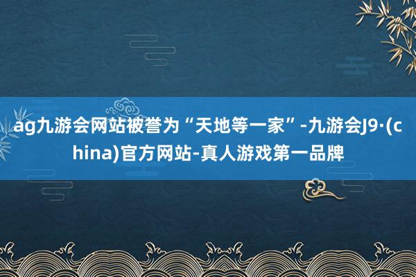 ag九游会网站被誉为“天地等一家”-九游会J9·(china)官方网站-真人游戏第一品牌