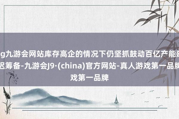 ag九游会网站库存高企的情况下仍坚抓鼓动百亿产能延迟筹备-九游会J9·(china)官方网站-真人游戏第一品牌