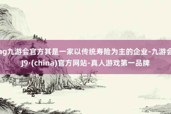 ag九游会官方其是一家以传统寿险为主的企业-九游会J9·(china)官方网站-真人游戏第一品牌