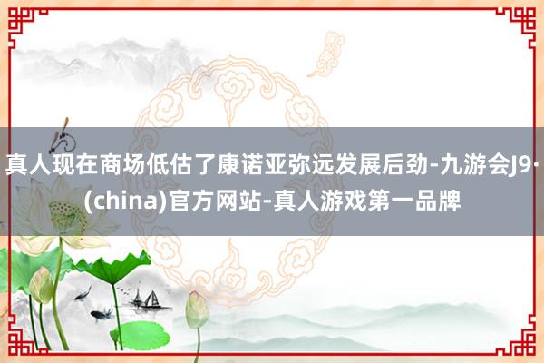 真人现在商场低估了康诺亚弥远发展后劲-九游会J9·(china)官方网站-真人游戏第一品牌