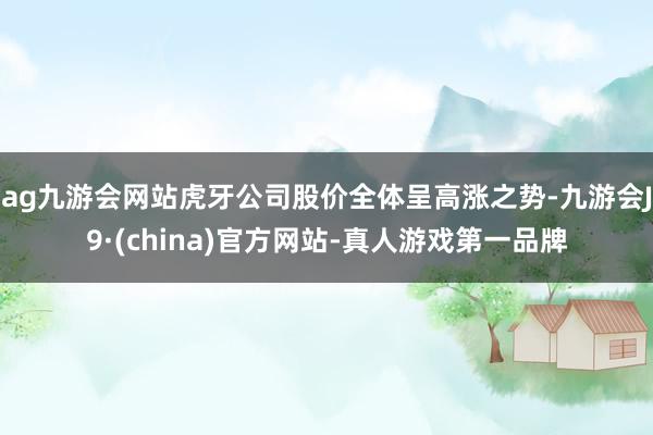 ag九游会网站虎牙公司股价全体呈高涨之势-九游会J9·(china)官方网站-真人游戏第一品牌
