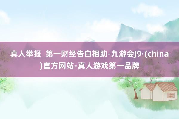 真人举报  第一财经告白相助-九游会J9·(china)官方网站-真人游戏第一品牌