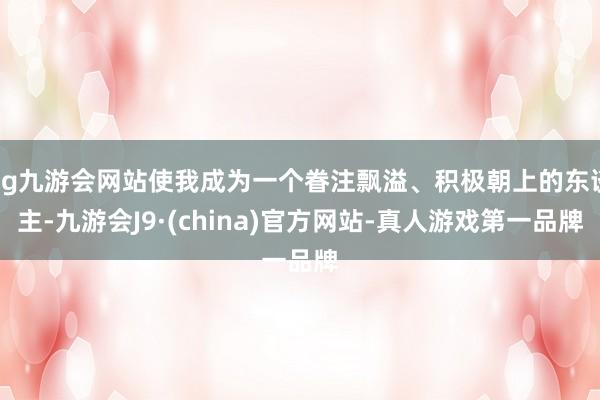 ag九游会网站使我成为一个眷注飘溢、积极朝上的东谈主-九游会J9·(china)官方网站-真人游戏第一品牌