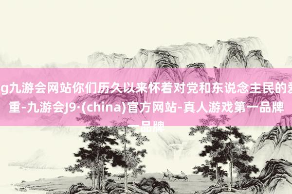 ag九游会网站你们历久以来怀着对党和东说念主民的爱重-九游会J9·(china)官方网站-真人游戏第一品牌