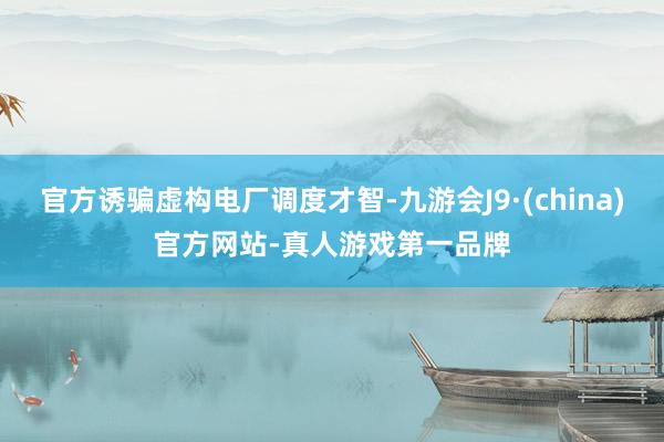 官方诱骗虚构电厂调度才智-九游会J9·(china)官方网站-真人游戏第一品牌