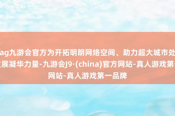 ag九游会官方为开拓明朗网络空间、助力超大城市处理和发展凝华力量-九游会J9·(china)官方网站-真人游戏第一品牌