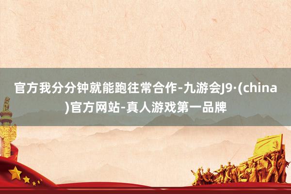 官方我分分钟就能跑往常合作-九游会J9·(china)官方网站-真人游戏第一品牌