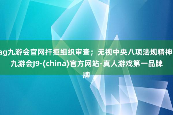 ag九游会官网扞拒组织审查；无视中央八项法规精神-九游会J9·(china)官方网站-真人游戏第一品牌