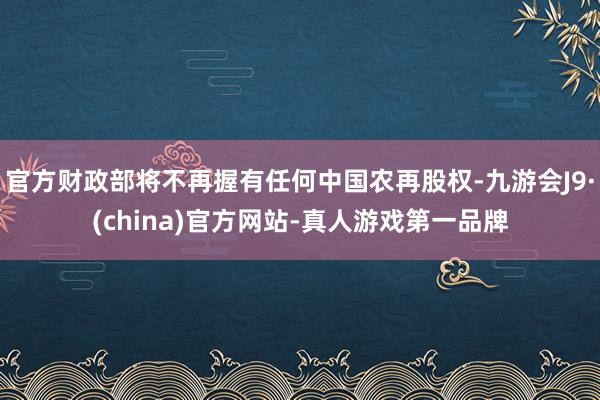 官方财政部将不再握有任何中国农再股权-九游会J9·(china)官方网站-真人游戏第一品牌