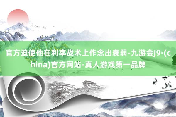 官方迫使他在利率战术上作念出衰弱-九游会J9·(china)官方网站-真人游戏第一品牌
