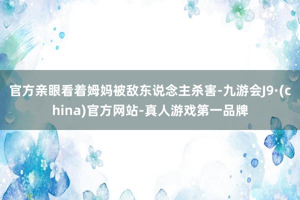官方亲眼看着姆妈被敌东说念主杀害-九游会J9·(china)官方网站-真人游戏第一品牌