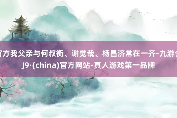 官方我父亲与何叔衡、谢觉哉、杨昌济常在一齐-九游会J9·(china)官方网站-真人游戏第一品牌
